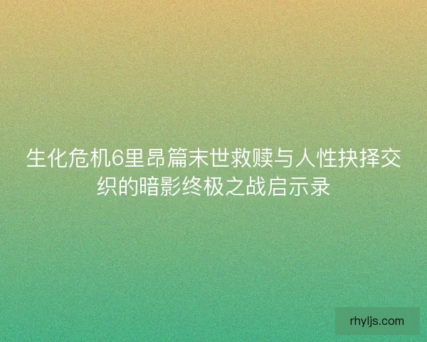 生化危机6里昂篇末世救赎与人性抉择交织的暗影终极之战启示录