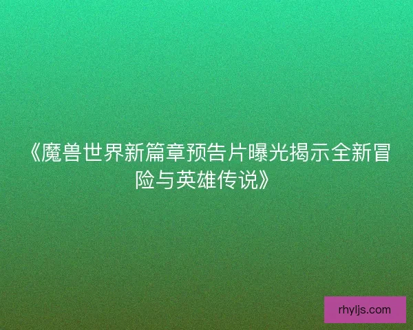 《魔兽世界新篇章预告片曝光揭示全新冒险与英雄传说》