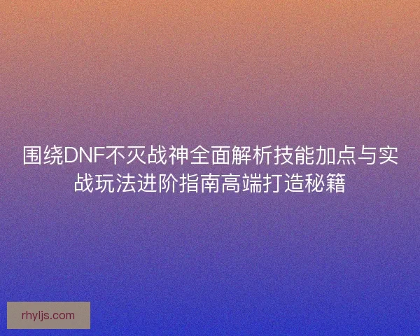 围绕DNF不灭战神全面解析技能加点与实战玩法进阶指南高端打造秘籍