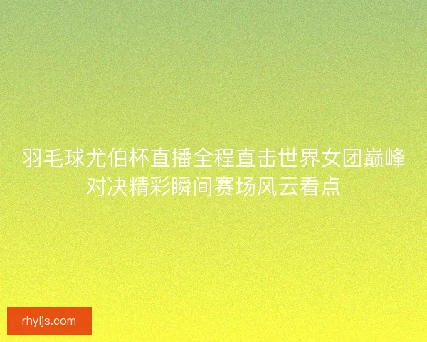 羽毛球尤伯杯直播全程直击世界女团巅峰对决精彩瞬间赛场风云看点