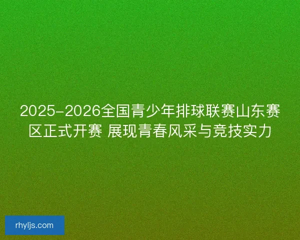 2025-2026全国青少年排球联赛山东赛区正式开赛 展现青春风采与竞技实力