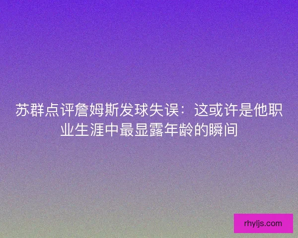 苏群点评詹姆斯发球失误：这或许是他职业生涯中最显露年龄的瞬间