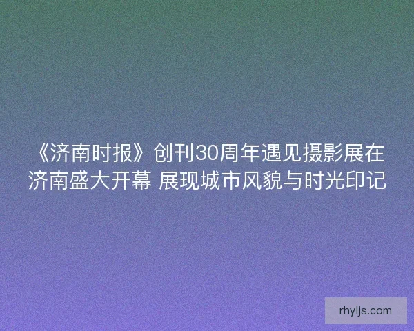 《济南时报》创刊30周年遇见摄影展在济南盛大开幕 展现城市风貌与时光印记