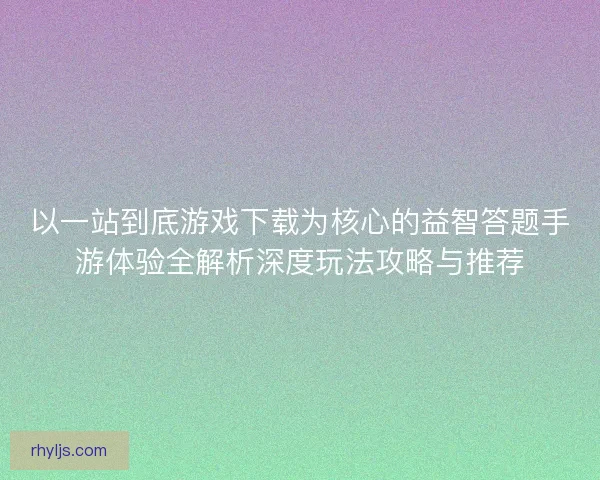 以一站到底游戏下载为核心的益智答题手游体验全解析深度玩法攻略与推荐