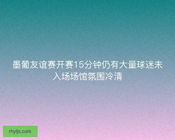 墨葡友谊赛开赛15分钟仍有大量球迷未入场场馆氛围冷清