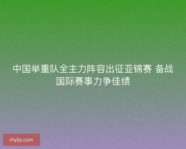 中国举重队全主力阵容出征亚锦赛 备战国际赛事力争佳绩