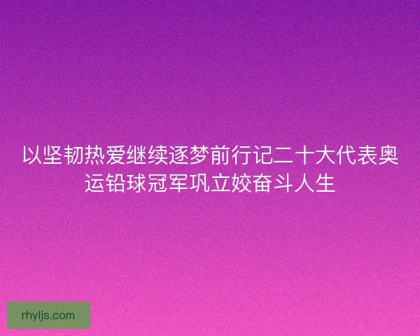 以坚韧热爱继续逐梦前行记二十大代表奥运铅球冠军巩立姣奋斗人生