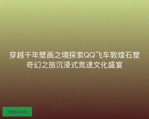 穿越千年壁画之境探索QQ飞车敦煌石窟奇幻之旅沉浸式竞速文化盛宴