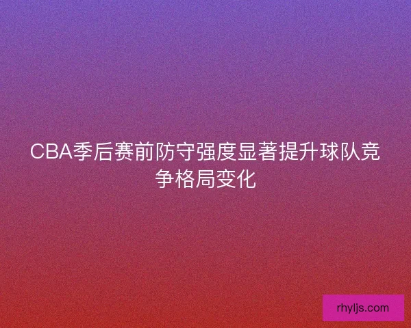 CBA季后赛前防守强度显著提升球队竞争格局变化
