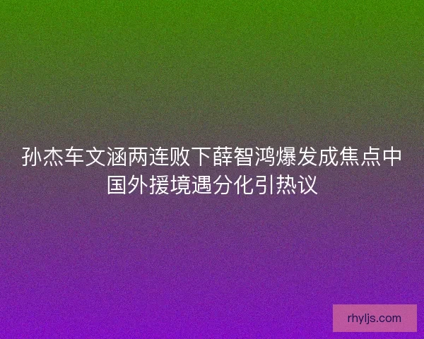 孙杰车文涵两连败下薛智鸿爆发成焦点中国外援境遇分化引热议