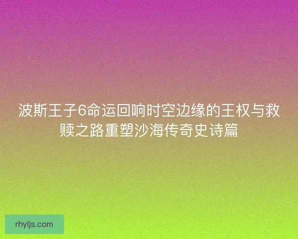 波斯王子6命运回响时空边缘的王权与救赎之路重塑沙海传奇史诗篇