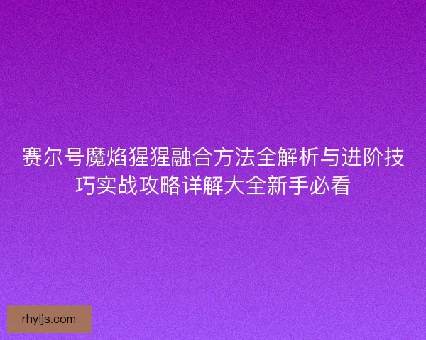 赛尔号魔焰猩猩融合方法全解析与进阶技巧实战攻略详解大全新手必看