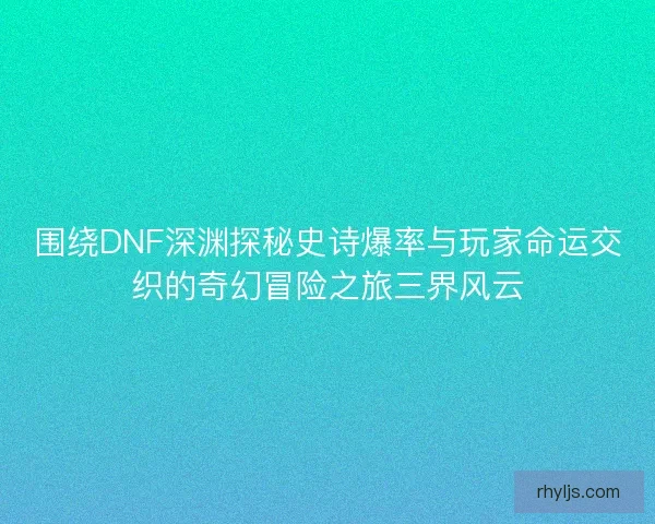 围绕DNF深渊探秘史诗爆率与玩家命运交织的奇幻冒险之旅三界风云
