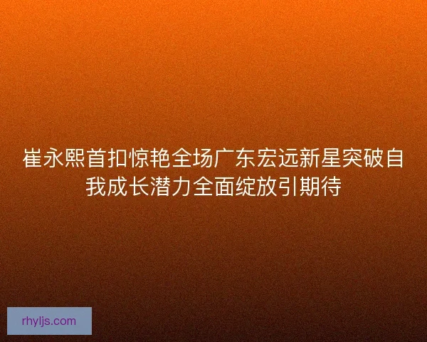 崔永熙首扣惊艳全场广东宏远新星突破自我成长潜力全面绽放引期待