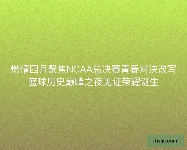 燃情四月聚焦NCAA总决赛青春对决改写篮球历史巅峰之夜见证荣耀诞生