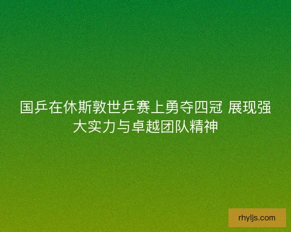 国乒在休斯敦世乒赛上勇夺四冠 展现强大实力与卓越团队精神