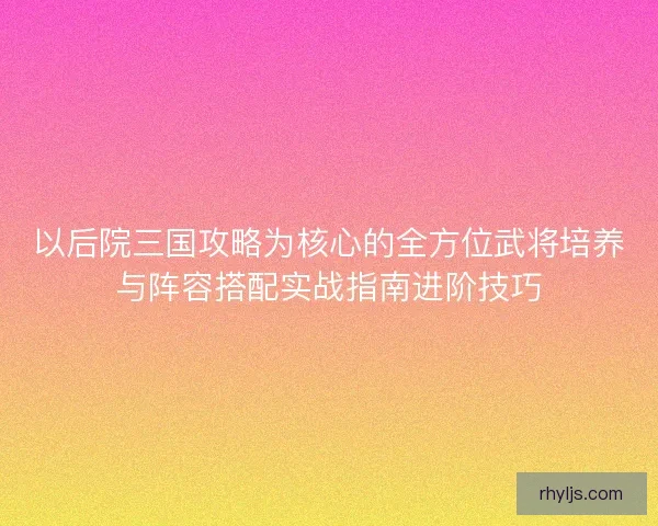 以后院三国攻略为核心的全方位武将培养与阵容搭配实战指南进阶技巧