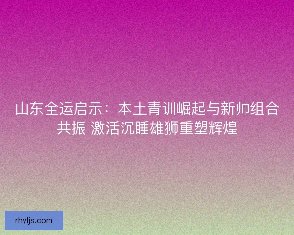 山东全运启示：本土青训崛起与新帅组合共振 激活沉睡雄狮重塑辉煌